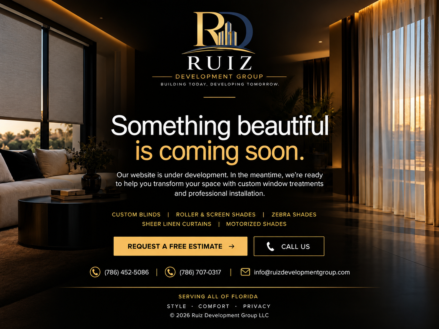 Ruiz Development Group LLC. Something beautiful is coming soon. Custom blinds, roller and screen shades, zebra shades, sheer linen curtains, and motorized shades. Request a free estimate. Call (786) 452-5086 or (786) 707-0317. Email info@ruizdevelopmentgroup.com. Serving all of Florida.